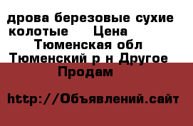 дрова березовые сухие, колотые.  › Цена ­ 4 700 - Тюменская обл., Тюменский р-н Другое » Продам   